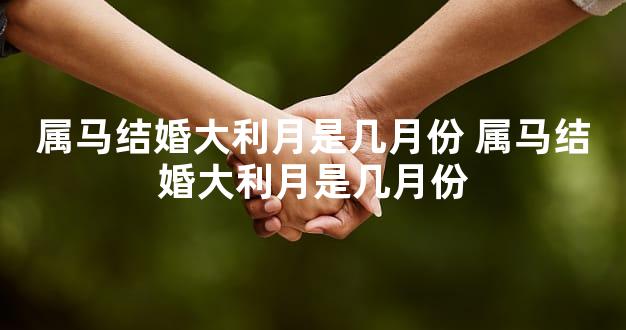 属马结婚大利月是几月份 属马结婚大利月是几月份